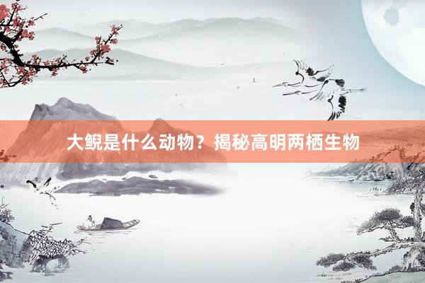 大鲵是什么动物？揭秘高明两栖生物
